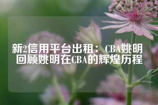 新2信用平台出租：CBA姚明 回顾姚明在CBA的辉煌历程-第1张图片-皇冠信用盘出租