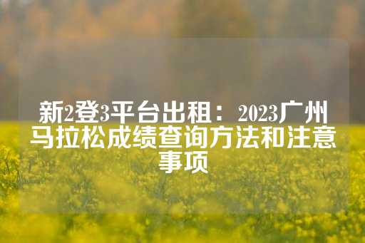 新2登3平台出租：2023广州马拉松成绩查询方法和注意事项
