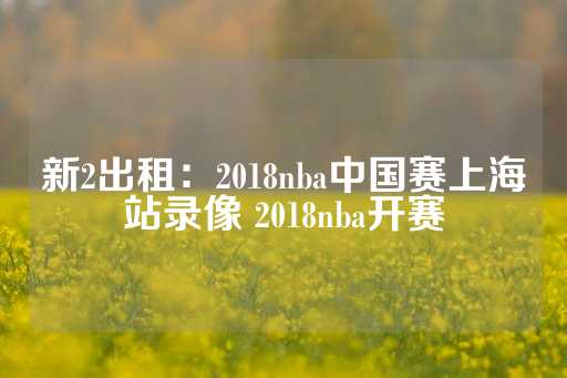 新2出租：2018nba中国赛上海站录像 2018nba开赛