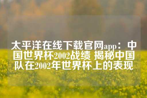 太平洋在线下载官网app：中国世界杯2002战绩 揭秘中国队在2002年世界杯上的表现