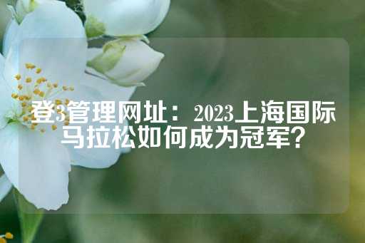 登3管理网址：2023上海国际马拉松如何成为冠军？